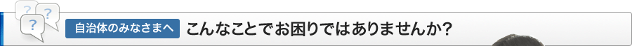 自治体のみなささまへ、こんなことでお困りではありませんか？