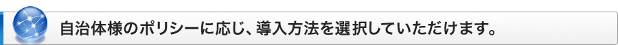 自治体様のポリシーに応じ、導入方法を選択していただけます。