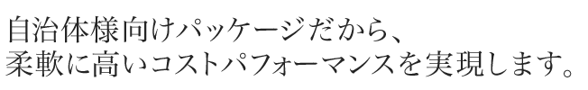 自治体様向けパッケージだから、 柔軟に高いコストパフォーマンスを実現します。