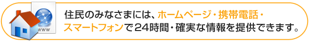 住民のみなさまには、ホームページ・携帯電話・スマートフォンで24時間・確実な情報を提供できます。