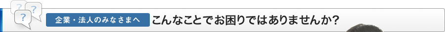 企業・法人のみなささまへ、こんなことでお困りではありませんか？