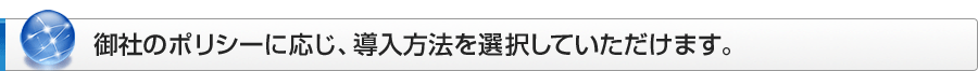 御社のポリシーに応じ、導入方法を選択していただけます。