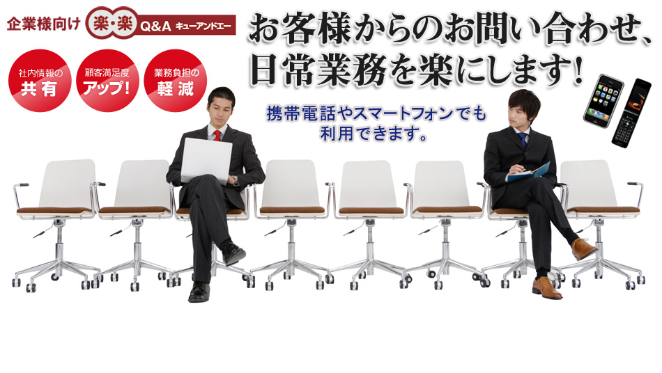 お客様からのお問い合わせ、日常業務を楽にします！Q&Aシステム「楽・楽 Q&A」にお任せください。「社内情報の共有」「顧客満足度のアップ」「業務負担の軽減」が可能です。パソコンでのホームページはもちろん、携帯電話・スマートフォンでも利用できます。