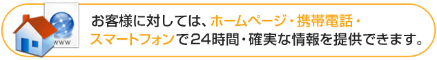 お客様に対しては、ホームページ・携帯電話・スマートフォンで24時間・確実な情報を提供できます。